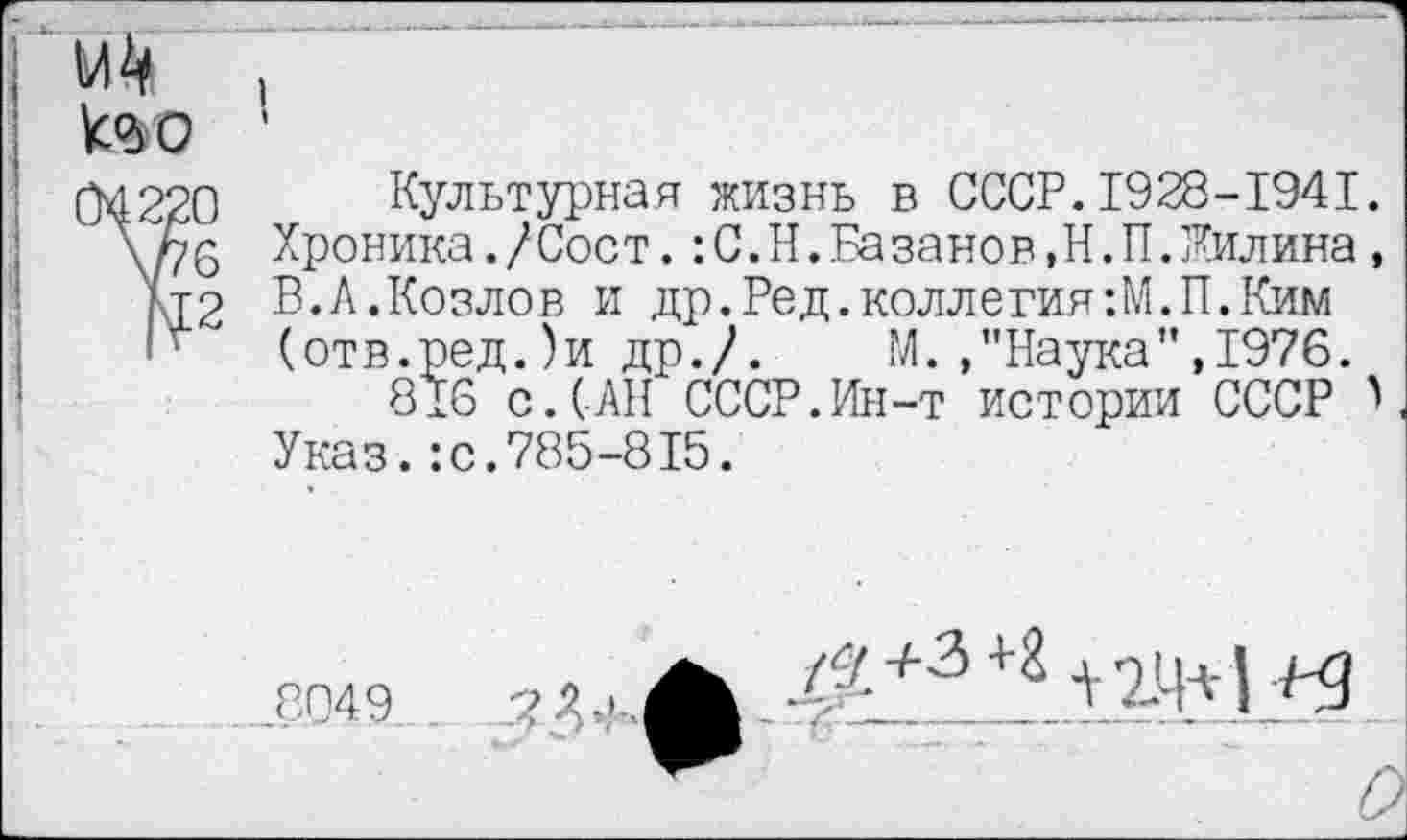 ﻿№ ,
too '
Культурная жизнь в СССР.1928-1941 Хроника./Сост.:С.Н.Ба занов,Н.П.Жилина В.А.Козлов и др.Ред.коллегия:М.П.Ким (отв.ред.)и др./.	М.»"Наука",1976.
816 с.САН СССР.Ин-т истории СССР Указ.:с.785-815.
<°П49